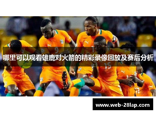 哪里可以观看雄鹿对火箭的精彩录像回放及赛后分析
